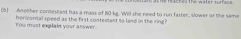 contestant as he reaches the water surface. 
(b) Another contestant has a mass of 80 kg. Will she need to run faster, slower or the same 
horizontal speed as the first contestant to land in the ring? 
You must explain your answer.