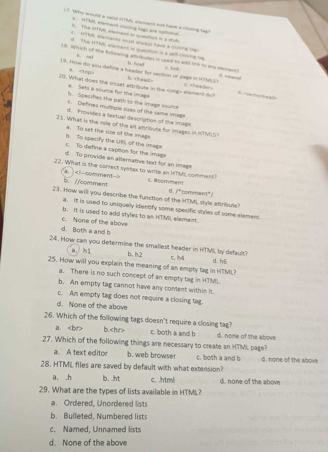 Why would a valid HTML element not have a closing tag?
a. HTML element closing tags are optional.
b. The HTML element in question is a stub.
c. HTML elements must always have a closing tags
d. The HTML element in question is a self-closing tag
18. Which of the following attributes is used to add link to any element?
a. ref b. href
c. link
19. How do you define a header for section or page in HTMLS?
d. newref
a. b. c.
20. What does the srcset attribute in the element do?
a. Sets a source for the image
d.
b. Specifies the path to the image source
c. Defines multiple sizes of the same image
d. Provides a textual description of the image
21. What is the role of the alt attribute for images in HTML5?
a. To set the size of the image
b. To specify the URL of the image
c. To define a caption for the image
d. To provide an alternative text for an image
22. What is the correct syntax to write an HTML comment?
a. c. #comment
b. //comment d. /*comment*/
23. How will you describe the function of the HTML style attribute?
a. It is used to uniquely identify some specific styles of some element.
b. It is used to add styles to an HTML element.
c. None of the above
d. Both a and b
24. How can you determine the smallest header in HTML by default?
a. h1 b. h2 c. h4 d. h6
25. How will you explain the meaning of an empty tag in HTML?
a. There is no such concept of an empty tag in HTML.
b. An empty tag cannot have any content within it.
c. An empty tag does not require a closing tag.
d. None of the above
26. Which of the following tags doesn't require a closing tag?
a. b. c. both a and b d. none of the above
27. Which of the following things are necessary to create an HTML page?
a. A text editor b. web browser c. both a and b d. none of the above
28. HTML files are saved by default with what extension?
a. .h b. .ht c. .html d. none of the above
29. What are the types of lists available in HTML?
a. Ordered, Unordered lists
b. Bulleted, Numbered lists
c. Named, Unnamed lists
d. None of the above