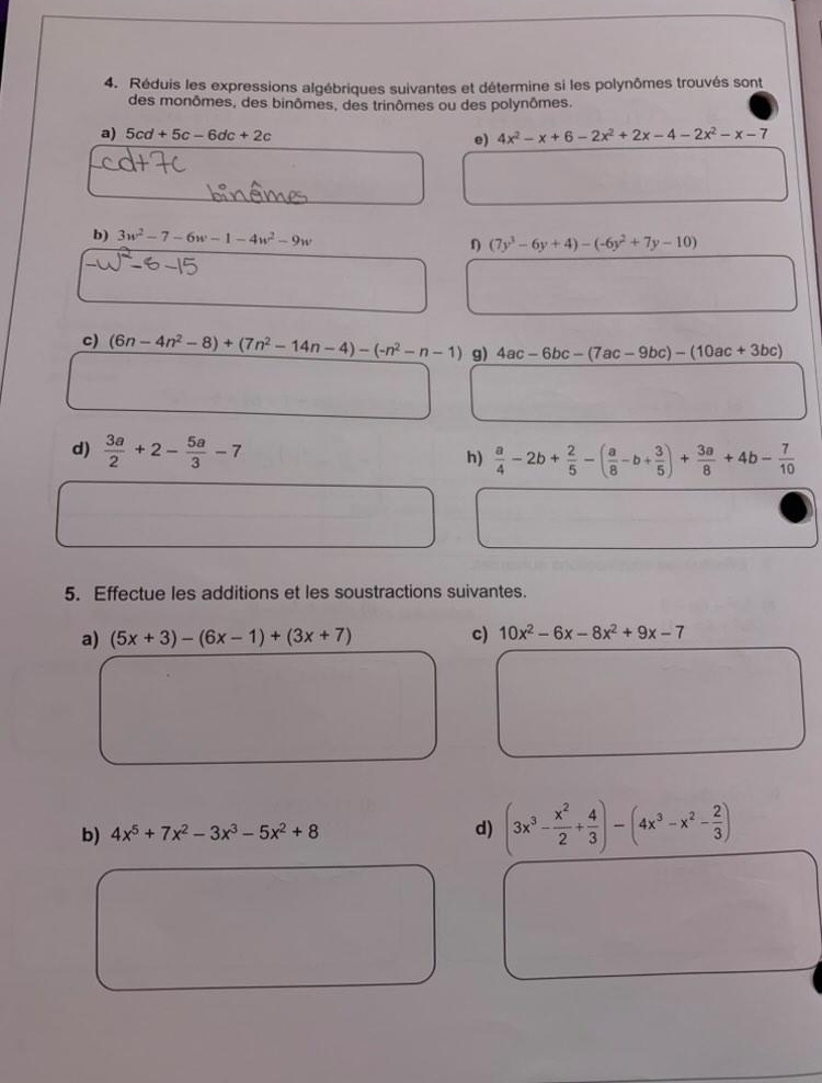 Réduis les expressions algébriques suivantes et détermine si les polynômes trouvés sont 
des monômes, des binômes, des trinômes ou des polynômes, 
a) 5cd+5c-6dc+2c e) 4x^2-x+6-2x^2+2x-4-2x^2-x-7
b) 3w^2-7-6w-1-4w^2-9w (7y^3-6y+4)-(-6y^2+7y-10)
c) (6n-4n^2-8)+(7n^2-14n-4)-(-n^2-n-1) g) 4ac-6bc-(7ac-9bc)-(10ac+3bc)
d)  3a/2 +2- 5a/3 -7 h)  a/4 -2b+ 2/5 -( a/8 -b+ 3/5 )+ 3a/8 +4b- 7/10 
5. Effectue les additions et les soustractions suivantes. 
a) (5x+3)-(6x-1)+(3x+7) c) 10x^2-6x-8x^2+9x-7
b) 4x^5+7x^2-3x^3-5x^2+8 d) (3x^3- x^2/2 + 4/3 )-(4x^3-x^2- 2/3 )