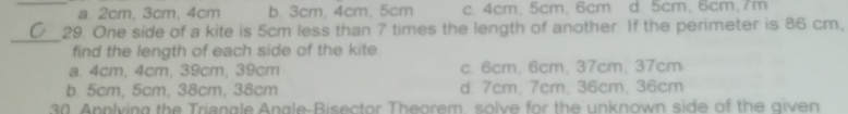 _a. 2cm, 3cm, 4cm b. 3cm, 4cm, 5cm c. 4cm, 5cm, 6cm d. 5cm, 6cm, 7m
_
29. One side of a kite is 5cm less than 7 times the length of another. If the perimeter is 86 cm,
find the length of each side of the kite.
a. 4cm, 4cm, 39cm, 39cm c. 6cm. 6cm, 37cm, 37cm
b. 5cm, 5cm, 38cm, 38cm d. 7cm, 7cm, 36cm, 36cm
30. Apnlying the Triangle Angle-Bisector Theorem, solve for the unknown side of the given