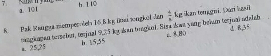 Niain yáng b. 110
a. 101
8. Pak Rangga memperoleh 16, 8 kg ikan tongkol dan  4/5 kg ikan tenggiri. Dari hasil
d. 8,35
tangkapan tersebut, terjual 9,25 kg ikan tongkol. Sisa ikan yang belum terjual adalah .
a. 25,25 b. 15,55 c. 8,80