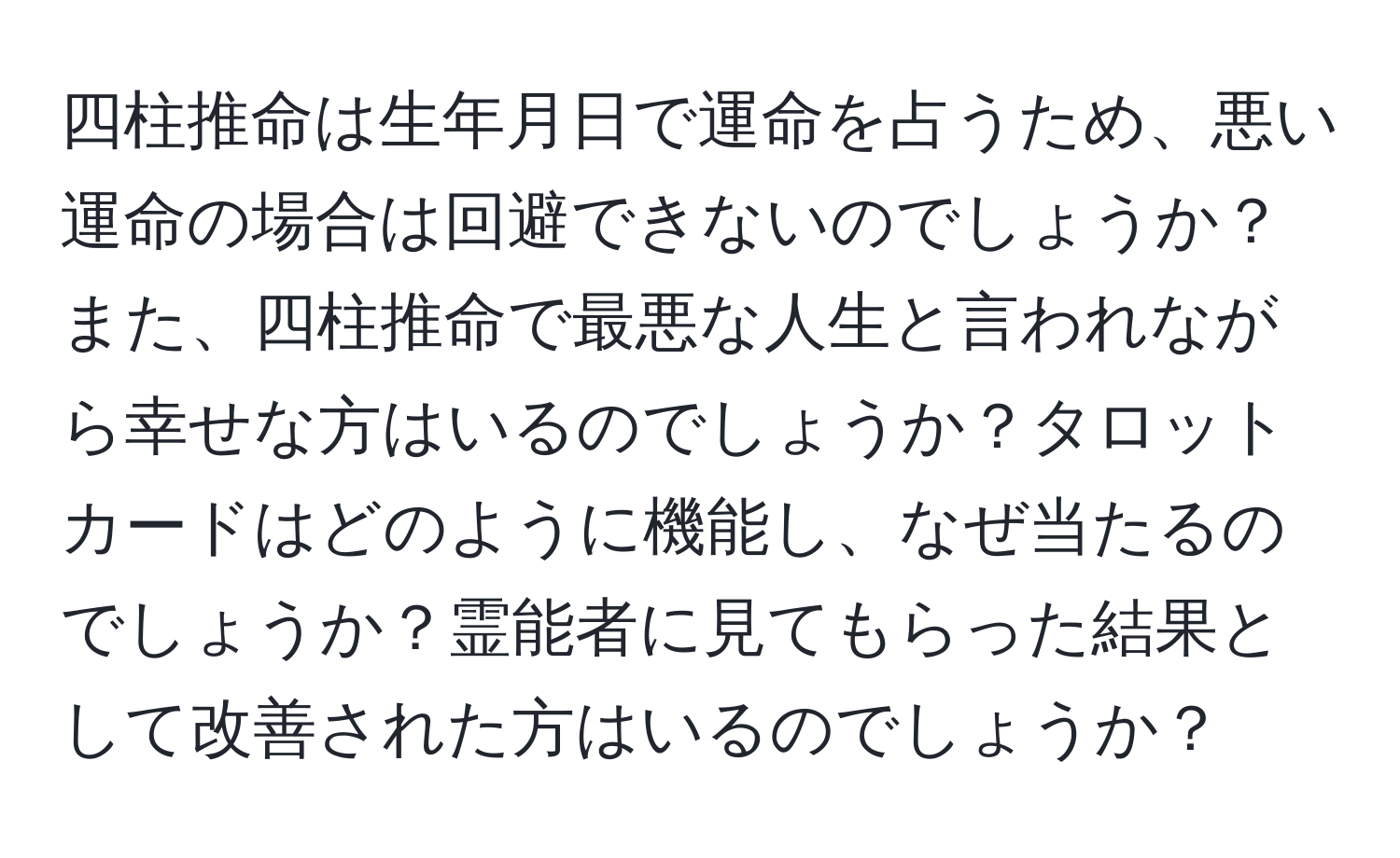 四柱推命は生年月日で運命を占うため、悪い運命の場合は回避できないのでしょうか？また、四柱推命で最悪な人生と言われながら幸せな方はいるのでしょうか？タロットカードはどのように機能し、なぜ当たるのでしょうか？霊能者に見てもらった結果として改善された方はいるのでしょうか？