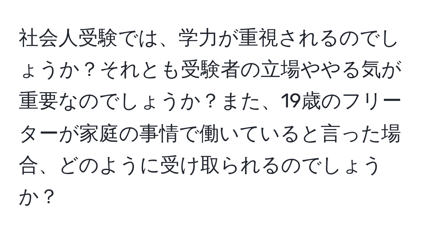 社会人受験では、学力が重視されるのでしょうか？それとも受験者の立場ややる気が重要なのでしょうか？また、19歳のフリーターが家庭の事情で働いていると言った場合、どのように受け取られるのでしょうか？