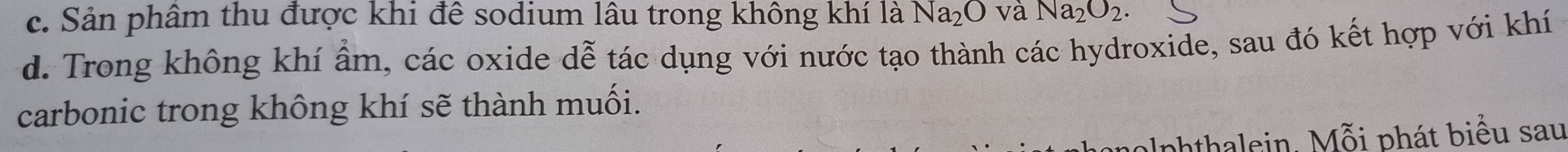 c. Sản phâm thu được khi để sodium lâu trong không khí là Na_2O và Na_2O_2.
d. Trong không khí ẩm, các oxide dễ tác dụng với nước tạo thành các hydroxide, sau đó kết hợp với khí
carbonic trong không khí sẽ thành muối.
aphthalein. Mỗi phát biểu sau