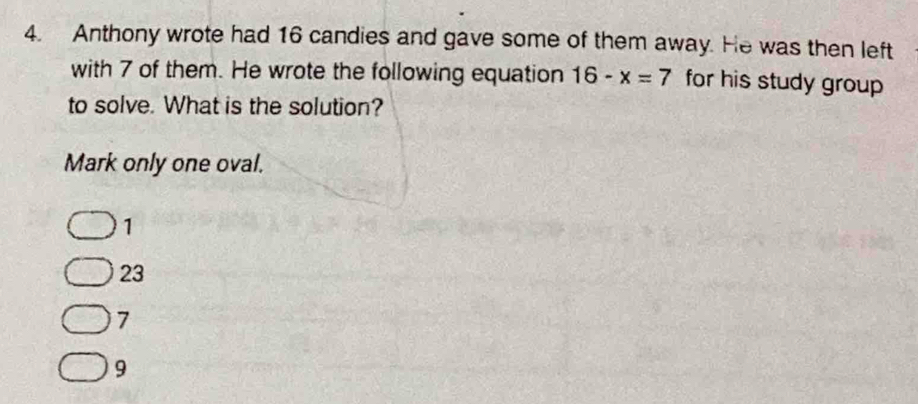 Anthony wrote had 16 candies and gave some of them away. He was then left
with 7 of them. He wrote the following equation 16-x=7 for his study group 
to solve. What is the solution?
Mark only one oval.
1
23
7
9