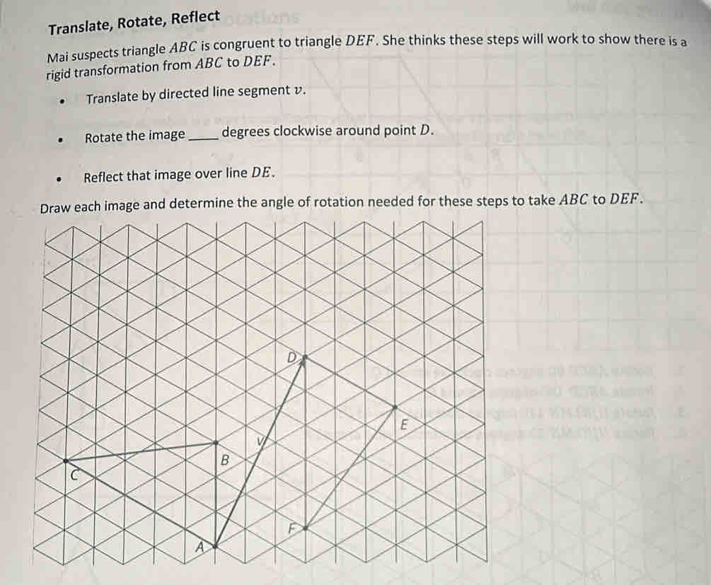 Translate, Rotate, Reflect 
Mai suspects triangle ABC is congruent to triangle DEF. She thinks these steps will work to show there is a 
rigid transformation from ABC to DEF. 
Translate by directed line segment v. 
Rotate the image_ degrees clockwise around point D. 
Reflect that image over line DE. 
etermine the angle of rotation needed for these steps to take ABC to DEF.