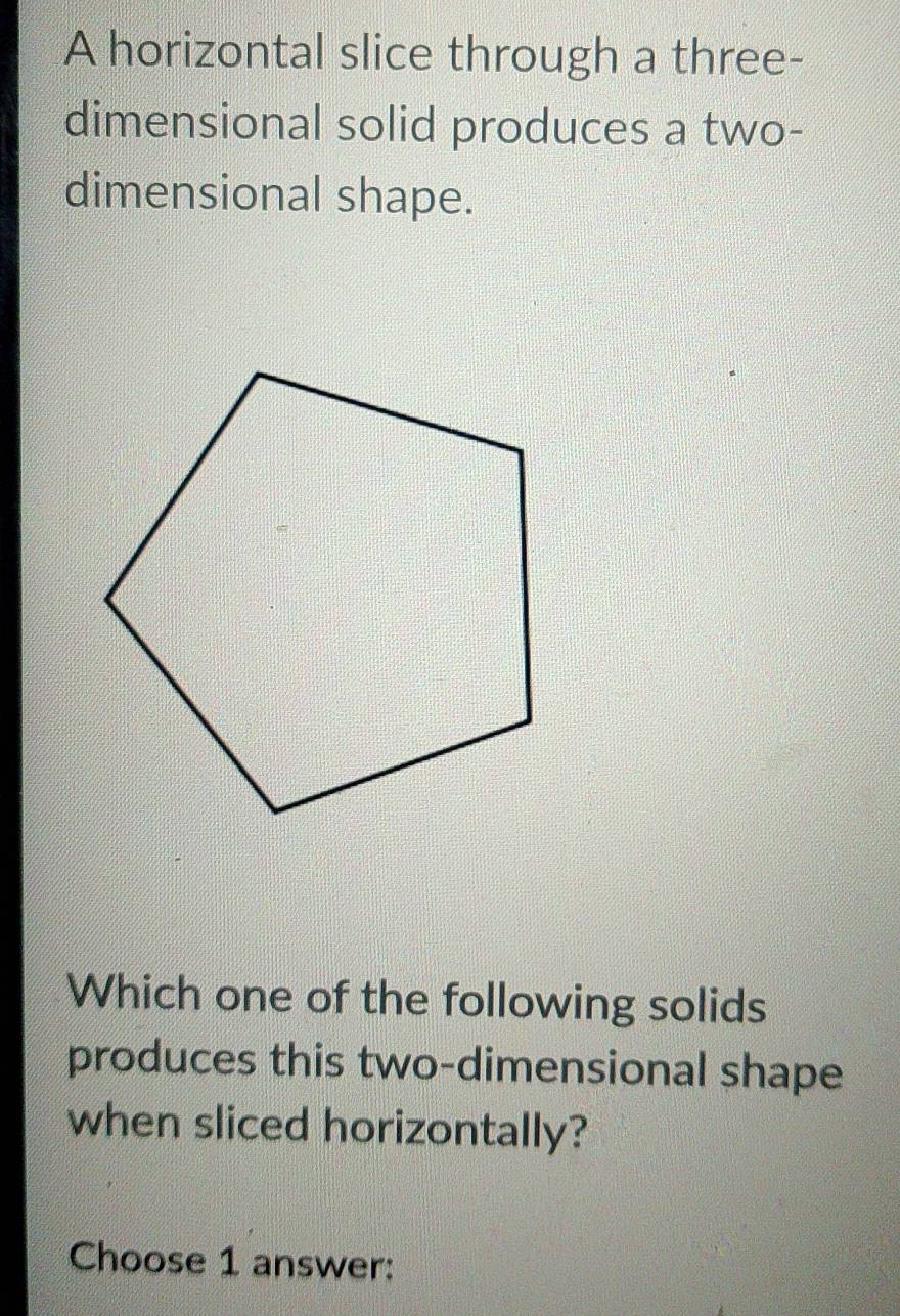 A horizontal slice through a three- 
dimensional solid produces a two- 
dimensional shape. 
Which one of the following solids 
produces this two-dimensional shape 
when sliced horizontally? 
Choose 1 answer: