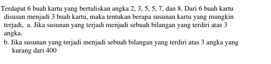 Terdapat 6 buah kartu yang bertuliskan angka 2, 3, 5, 5, 7, dan 8. Dari 6 buah kartu 
disusun menjadi 3 buah kartu, maka tentukan berapa susunan kartu yang mungkin 
terjadi, a. Jika susunan yang terjadi menjadi sebuah bilangan yang terdiri atas 3
angka. 
b. Jika susunan yang terjadi menjadi sebuah bilangan yang terdiri atas 3 angka yang 
kurang dari 400