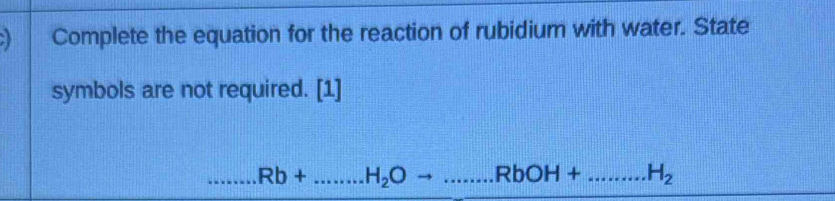 Complete the equation for the reaction of rubidium with water. State 
symbols are not required. [1]
Rb+...H_2Oto ...RbOH+.....H_.H_2