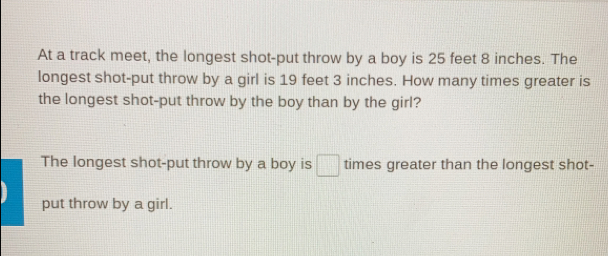 At a track meet, the longest shot-put throw by a boy is 25 feet 8 inches. The
longest shot-put throw by a girl is 19 feet 3 inches. How many times greater is
the longest shot-put throw by the boy than by the girl?
The longest shot-put throw by a boy is times greater than the longest shot-
put throw by a girl.