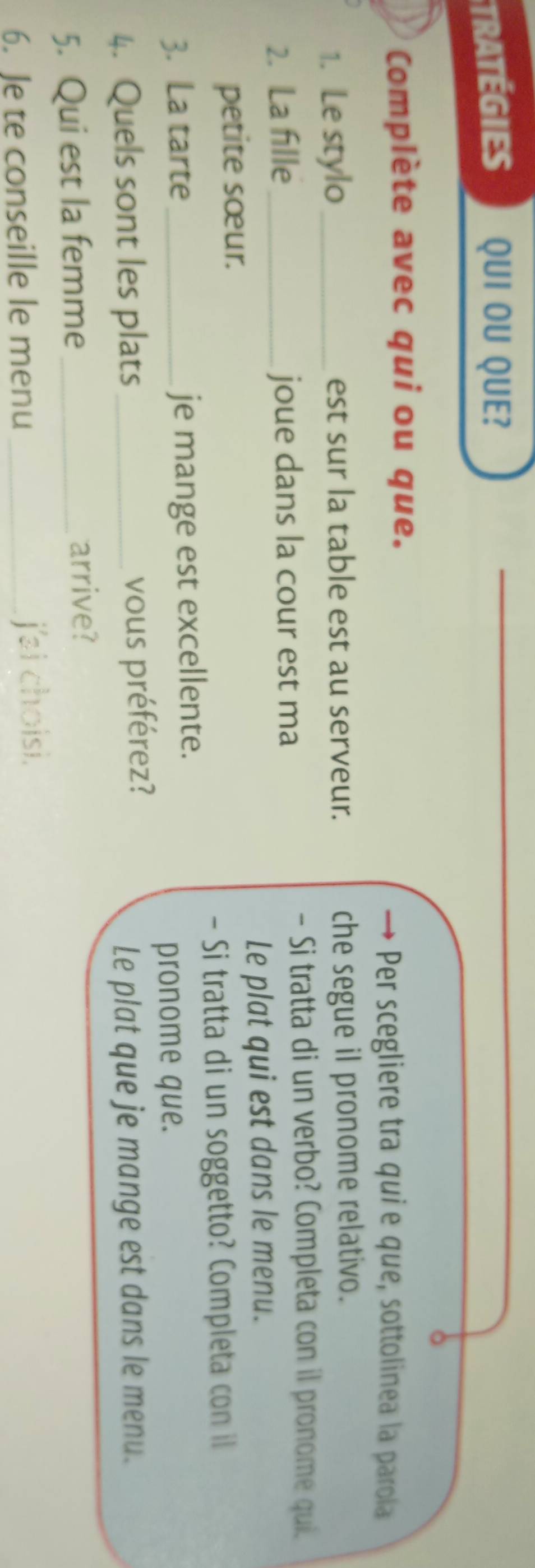 tratÉgiES QUI OU QUE? 
Complète avec qui ou que. 
→ Per scegliere tra quie que, sottolinea la parola 
1. Le stylo _est sur la table est au serveur. che segue il pronome relativo. 
2. La fille_ joue dans la cour est ma 
- Si tratta di un verbo? Completa con il pronome qui. 
Le plat qui est dans le menu. 
petite sœur. 
- Si tratta di un soggetto? Completa con il 
3. La tarte je mange est excellente. 
pronome que. 
4. Quels sont les plats _vous préférez? 
Le plat que je mange est dans le menu. 
5. Qui est la femme_ 
arrive? 
6. Je te conseille le menu _j'ai choisi.