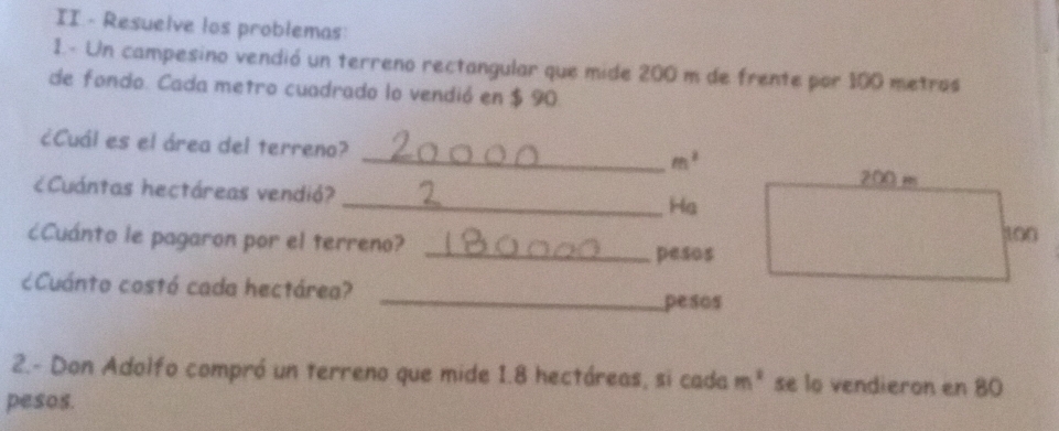 II.- Resuelve los problemas 
1.- Un campesino vendió un terreno rectangular que mide 200 m de frente por 100 metros
de fondo. Cada metro cuadrado lo vendió en $ 90. 
¿Cuál es el área del terreno? 
_ m^2
¿Cuántas hectáreas vendió? 
_Ha 
¿cCuánto le pagaron por el terreno? 
_pesos 
¿Cuánto costó cada hectárea? 
_ pesos
2.- Don Adolfo compró un terreno que mide 1.8 hectáreas, si cada m^2 se lo vendieron en 80
pesos.