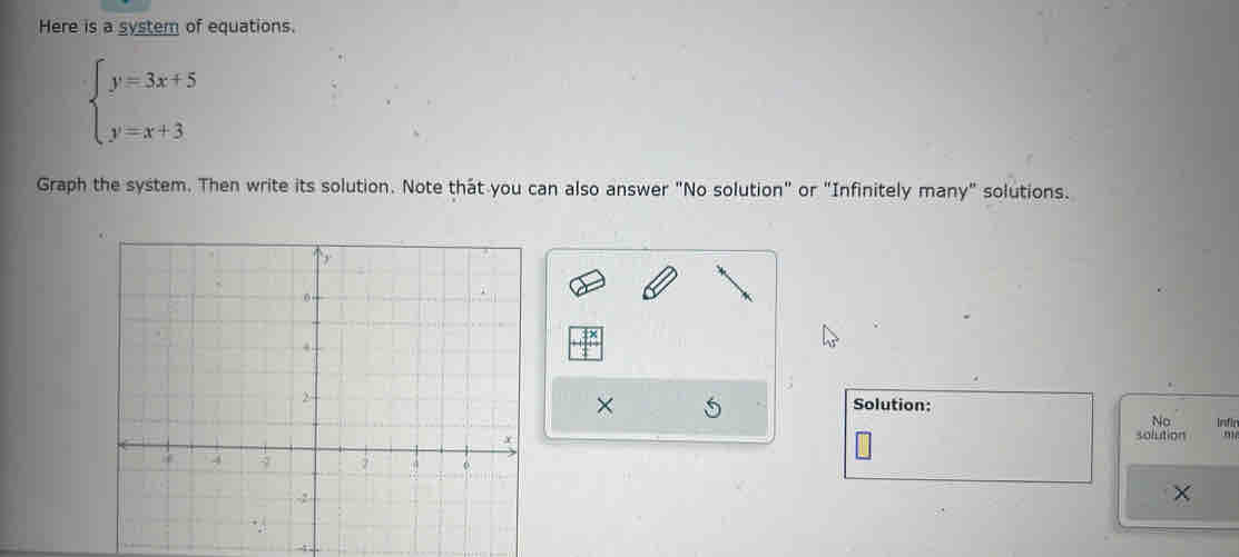 Here is a system of equations.
beginarrayl y=3x+5 y=x+3endarray.
Graph the system. Then write its solution. Note that you can also answer "No solution" or "Infinitely many" solutions. 
× Solution: 
No Infic 
solution 
× 
4