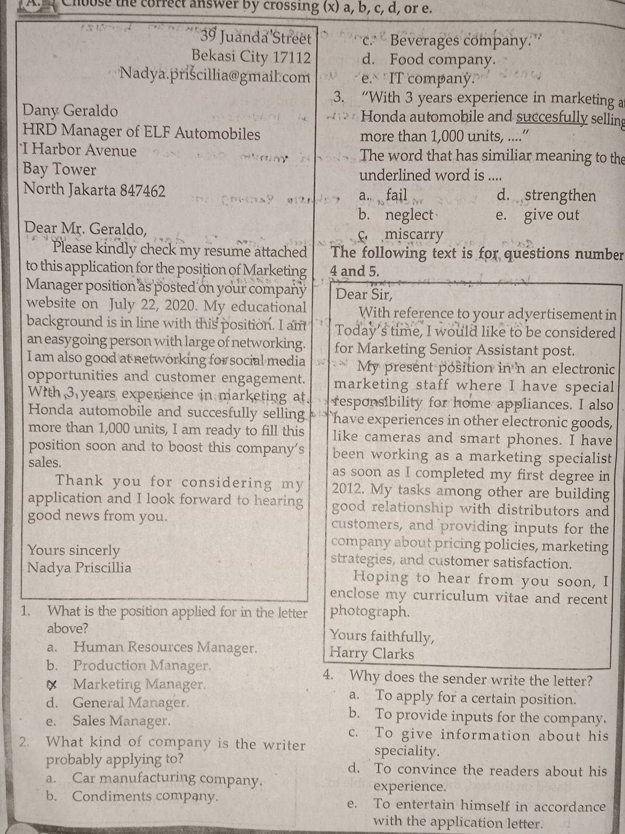 Choose the correct answer by crossing (x) a, b, c, d, or e.
39 Juanda Street c.  Beverages company.
Bekasi City 17112 d. Food company.
Nadya.prišcillia@gmail.com e. IT companý.
3. “With 3 years experience in marketing a
Dany Geraldo Honda automobile and succesfully selling
HRD Manager of ELF Automobiles more than 1,000 units, ....”
I Harbor Avenue The word that has similiar meaning to the
Bay Tower underlined word is ....
North Jakarta 847462 d. strengthen
a. fail
b. neglect e. give out
Dear Mr. Geraldo,
c miscarry
Please kindly check my resume attached The following text is for questions number
to this application for the position of Marketing 4 and 5.
Manager position as posted on your company Dear Sir
website on July 22, 2020. My educational With reference to your adyertisement in
background is in line with this position. I am Today’s time, I would like to be considered
an easygoing person with large of networking. for Marketing Senior Assistant post.
I am also good at networking for social media My present position in n an electronic
opportunities and customer engagement. marketing staff where I have special
With 3 years experience in marketing at responsibility for home appliances. I also
Honda automobile and succesfully selling have experiences in other electronic goods,
more than 1,000 units, I am ready to fill this like cameras and smart phones. I have
position soon and to boost this company's been working as a marketing specialist
sales. as soon as I completed my first degree in
Thank you for considering my 2012. My tasks among other are building
application and I look forward to hearing good relationship with distributors and
good news from you. customers, and providing inputs for the
company about pricing policies, marketing
Yours sincerly strategies, and customer satisfaction.
Nadya Priscillia Hoping to hear from you soon, I
enclose my curriculum vitae and recent 
1. What is the position applied for in the letter photograph.
above? Yours faithfully,
a. Human Resources Manager. Harry Clarks
b. Production Manager.
4. Why does the sender write the letter?
Marketing Manager. a. To apply for a certain position.
d. General Manager.
e. Sales Manager.
b. To provide inputs for the company.
c. To give information about his
2. What kind of company is the writer speciality.
probably applying to? d. To convince the readers about his
a. Car manufacturing company.
experience.
b. Condiments company. e. To entertain himself in accordance
with the application letter.