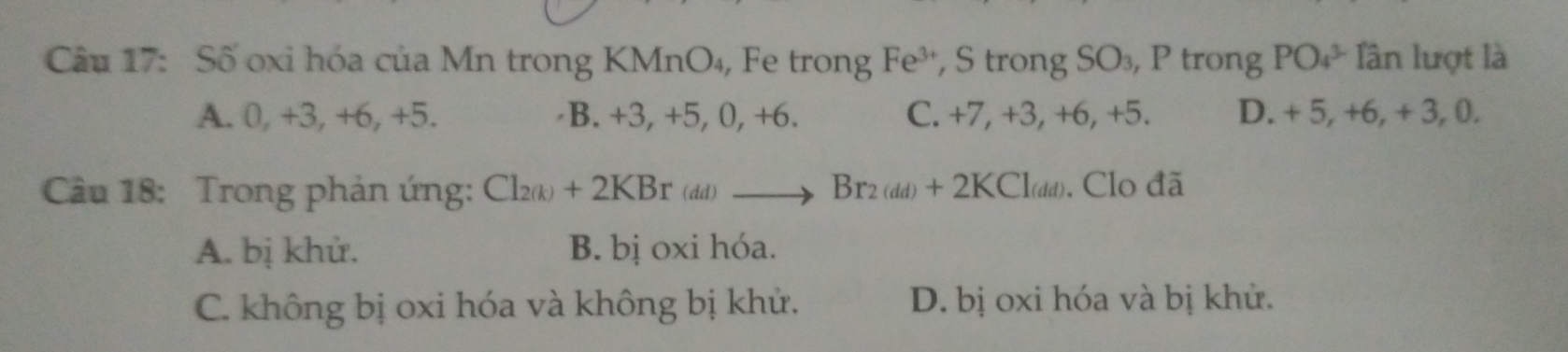 Số oxi hóa của Mn trong KMnO₄, Fe trong Fe^3 , S trong SO₃, P trong PO_4^((3-) Tân lượt là
A. 0, +3, +6, +5. B. +3, +5, 0, +6. C. +7, +3, +6, +5. D. + 5, +6, + 3, 0.
Câu 18: Trong phản ứng: Cl₂λ + 2KB T^) (dd) to Br_2(dd)+2KCl_(dd). Clo đã
A. bị khử. B. bị oxi hóa.
C. không bị oxi hóa và không bị khử. D. bị oxi hóa và bị khử.