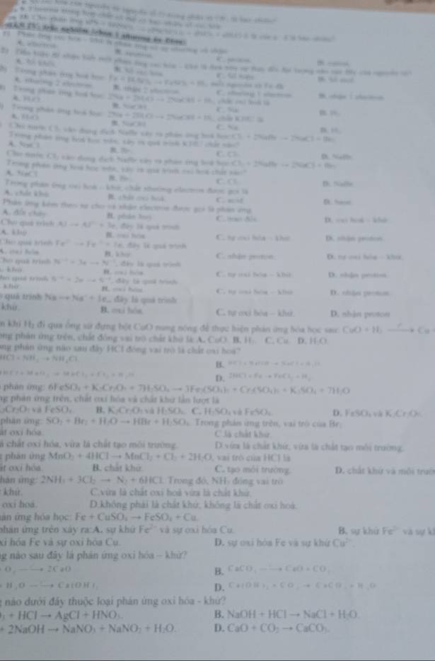 he con tuên se tgguờn só t nng nản 1-x. =700 “ ” 12+4=12
B=B^2+C^2+2B^2+C^2
A. “……+
a   — 
2) Tiển tign mi nhiợe hy tich pan tog castala - can lo Hen von vụ tan đến toi tưng nho han He can cone 
*
B “ “
2)  Tong phát (rg bot học fx=mu N=mu _1u30% / 10 B. +5x 2 √6==— C. serng I seman B cha | shen
t=43
1 Trong phứn tng had loạ 248+2443-+24* 418=16 chế cnì bà là
H∠ 1
=. C. Su PR
Tng phân ông toá toi' RLO 27a+294...+29uC81+1% B. SaCl C. Sa
cên Kh l
n 8:
: Chi t C ), cân dang địch Nalle vác rà phim ông hoà họi CE+24(H)+24KI=180Cl=1]
Irong Mols tg Hak hoe tn, thy is qad mnk K TLI chat nan"
A. S 1 C. C=
Che uate CE =ào dong đạh Nafb cáy và phán cng boà học Cl_1+2NaIleto 2NaCl+Na_2 B “”
Thng piyên sng Xoa họe mh, say is coa ham cni lea chát vas".? D. Nalo
C C=
Trong phán trng vei hoà -khứ, chứt nhường eacm đượn gọi là
A. chất khú
Phân lng kêm theo xự cho và nhận clncn được gii là phim ứmg C. acif D aa
A. đổi châu H. pénie Bri C. o Slc
Chú quả tình AJto Al^(2+)=3a đây Tà qiả trình D. cet hat - who
A. 6310 C. ng cại hóa - khư D. olän grodos
Cho quả trinh Fe^(2-)to Fe^(2+)+7.d24 l quả trình. Whor C. shjn proton. D. nự ox hie  kh
ho què trình N^(-1)=3xto N^(-1) đ ây là quả tình
k∞ B. - ha
An quê troi 5^(-2)+20-45^(-1) C. my mà bóa
khi  đây là soà Al -3.7948 D. ohls pentiot
C. ng o hóa - klu
quá tnh Nato Na^++Ie đây là quá trình D. chận protos
khir B. oxi hòa C. tự cxi bóa - khư D. nhản protoes
n khi 1121 đi qua ống sử dựng hột CụO nung nóng để thực hiện phản ứng hóa học sau CuO+H_2to Cu
png phân ứng trên, chất đông vai trò chất khở là A. C=O B. H C. Cu D HO
ong phản ông nào sau đây HCI đóng vai trò là chất oai hoa
HCl=NH_4to NH_4Cl
B. HCl=9+100-a3aCl+19a11
HCl+3dall,to MHCl_2+Ft_2=H_2P+H_2O+O_2uparrow
D. 2HCl=Feto FeCl_2+H_2
phản ong 6 / eSO_4+K· Cr_2O_4+7H_2SO_4Fe(SO_4)_4+Cr_2SO_4)_4+K_3SO_4+7H_2O
ng phân ứng trên, chất cxi hóa và chất khư lần lượt là
_2Cr_2O_4 FeSO_4 B. KAO_2 v HSO_4 C. HSO_4 ,Fe^4O_2 D. FeSO_2_4 1% ,CrO_4
phàn ứng SO_2+Br_2+H_2Oto HBr+H_2SO_4 Trong phản ứng trên, vai trò của Br.
át oxi hóa C là chất khi
cá chất oxi hóa, vừa là chất tạo môi trường. D vớa là chất khứ, vừa là chất tạo môi trường.
: phan ứ ng MnO_3+4HClto MnCl_2+Cl_2+2H_2O , vai trò của HCl là
it oxi hóa B. chất khử C. tạo môi trường. D. chất khứ và môi trườ
hán ứng 2NH_4+3Cl_2to N_2+6HCl , Trong đó, NH- đóng vai trò
khứ. C.vừa là chất oxi hoà vừa là chất khử
oxi hoá. D.không phái là chất khở, không là chất oxi hoà.
lân ứng hóa học Fe+CuSO_2to FeSO_4+Cu
phân ứng trên xây ra:A. sự khử Fe^(2-) và sự ơxi hóa Cu. B. sự khứ Fe^(2+) và sự kl
xỉ hóa Fe và sự oxi hóa Cụ. D. sự oxi hòa Fe và sự khứ Cu^(2-).
ng nào sau đây là phản ứng oxi hóa - khử?
O_1to 2CaO
B. CaCO_3to CaO+CO_2
H_3Oto Cs(OH)_2
D. C*(OH)_2* CO_2to C* CO_2+H_2O
1 nào dưới đây thuộc loại phán ứng oxi hóa - khứ?
_1+HClto AgCl+HNO_3
B. NaOH+HClto NaCl+H_2O
+2NaOHto NaNO_3+NaNO_2+H_2O. D. CaO+CO_2to CaCO_3