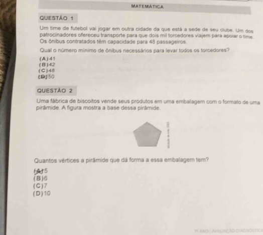 MATEMATICA
QUESTÃO 1
Um time de futebol vai jogar em outra cidade da que está a sede de seu clube. Um dos
patrocinadores ofereceu transporte para que dois mil torcedores viajem para apoiar o time
Os ônibus contratados têm capacidade para 48 passageiros.
Qual o número mínimo de ônibus necessários para levar todos os torcedores?
( A ) 4 1
(B) 42
(C) 48
(D) 50
QUEStÃo 2
Uma fábrica de biscoitos vende seus produtos em uma embalagem com o formato de uma
pirâmide. A figura mostra a base dessa pirâmide.
.
Quantos vértices a pirâmide que dá forma a essa embalagem tem?
(A) 5
(B) 6
(C) 7
(D) 10
TY ANO 1 AVALSAÇÃD OUAGNÓSTICA