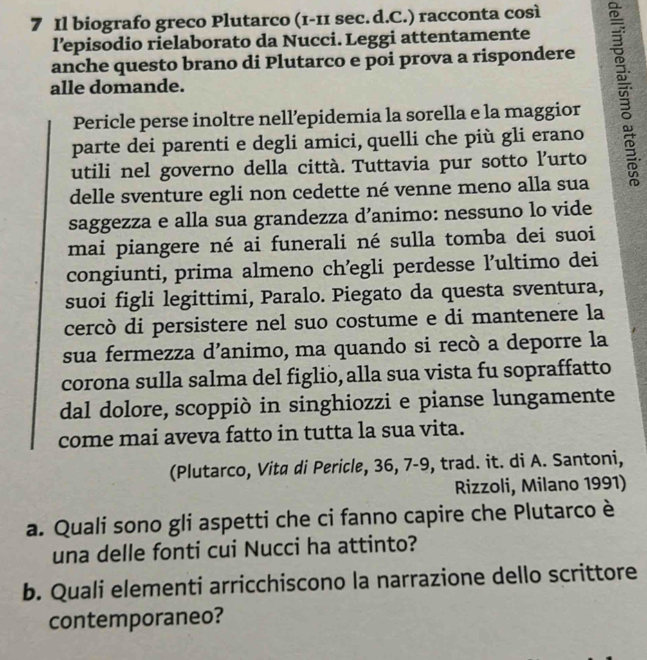 Il biografo greco Plutarco (1-11 sec. d.C.) racconta così 
l’episodio rielaborato da Nucci. Leggi attentamente 
anche questo brano di Plutarco e poi prova a rispondere 
alle domande. 
Pericle perse inoltre nell’epidemia la sorella e la maggior 
parte dei parenti e degli amici, quelli che più gli erano 
utili nel governo della città. Tuttavia pur sotto l’urto 
delle sventure egli non cedette né venne meno alla sua 
saggezza e alla sua grandezza d’animo: nessuno lo vide 
mai piangere né ai funerali né sulla tomba dei suoi 
congiunti, prima almeno ch’egli perdesse ľ’ultimo dei 
suoi figli legittimi, Paralo. Piegato da questa sventura, 
cercò di persistere nel suo costume e di mantenere la 
sua fermezza d’animo, ma quando si recò a deporre la 
corona sulla salma del figlio, alla sua vista fu sopraffatto 
dal dolore, scoppiò in singhiozzi e pianse lungamente 
come mai aveva fatto in tutta la sua vita. 
(Plutarco, Vita di Pericle, 36, 7-9, trad. it. di A. Santoni, 
Rizzoli, Milano 1991) 
a. Quali sono gli aspetti che ci fanno capire che Plutarco è 
una delle fonti cui Nucci ha attinto? 
b. Quali elementi arricchiscono la narrazione dello scrittore 
contemporaneo?