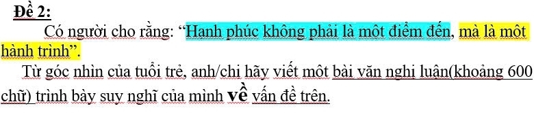 Đề 2: 
Có người cho rằng: “Hanh phúc không phải là môt điểm đến, mà là một 
hành trình”. 
Từ góc nhìn của tuổi trẻ, anh/chi hãy viết một bài văn nghi luân(khoảng 600
chữ) trình bày suy nghĩ của mình Về vấn đề trên.