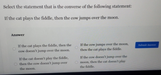 Select the statement that is the converse of the following statement:
If the cat plays the fiddle, then the cow jumps over the moon.
Answer
If the cat plays the fiddle, then the If the cow jumps over the moon, Submit Answer
cow doesn't jump over the moon. then the cat plays the fiddle.
If the cat doesn't play the fiddle, If the cow doesn't jump over the
then the cow doesn't jump over moon, then the cat doesn't play
the moon. the fiddle.