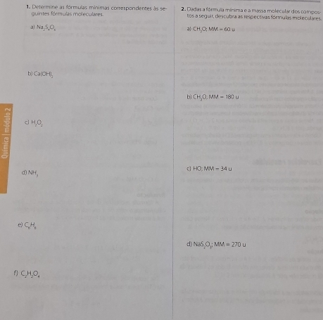 Determine as fórmulas minimas correspondentes às se 2. Dadas a fórmula mínima e a massa molecular dos compos- 
guintes fórmulas moleculares. tos a seguir, descubra as respectivas fórmulas moleculares. 
a Na_2S_2O_4
CH_3O;MM=60u
b) Ca(OH)_2
b) CH_3O:MM=180u
d H_2O_2
HO,MM=34u
NH_3
e) C_1H_1
d) NaS,O_yMM=270u
f C_2H_2O_4