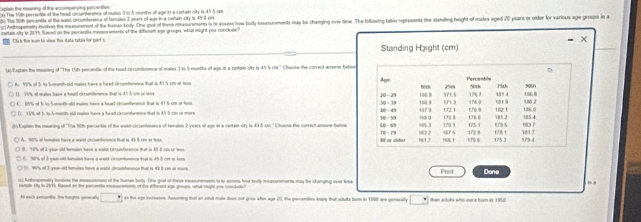 ean the misaning of the accompanving percentian 
) The 15th percentile of the head crcumference of males 3 to 5 months of age in a certain city is 41.5 cm
h). The 90th percentle of the waist crcumference of famales 2 years of age in a certain city is 49 8 cm
c)Anteopemetry invoves the measurement of the human body One goal of these measurements is to assess how body reasurements may be changing over time. The following tabie reprusents the standing height of males aged 20 years or older for various age groups in a
certain city in 2015. Based on the percentila massurements of the different age groups, what might you conclude
Click the icon to view the data table for part c
Standing Häight (cm)
(a) Explain the measing of 'The 15th percentile of the head circumference of males 3 to 5 months of age in a certain city is 41.5 cm.'' Choose the correct answer belor
A. 16% of 3: to Sonth old males have a head circunference that is 415 cm or les Aga 10ch 25ch Percentiãe 50th 75th 90th
181 4
1 19% of males have a head circumferance that is 415 cm or lese 20  - 23 166 D 171.5 176.0 176.7 10 19
C. 85% of 3- to 5 month old maies have a head circomference that is 41 5 cr or less 30 ÷ 39 167 9 165 0 166 9 172 1 176 9 182.1 186 2 186 8
40 - 49
D 15% of 1 to 5 month ald males hve a head ciconference that is 41.5 cm or more 50 - 59 170 5 171 3 176 0 181 2 126 0
th Eapten the mearing of 'The 90th percentie of the waist circumference of temales 2 years of age in a certain city is 49.8 cm.'' Choose the correct answer beine 6 -6 163 2 165.3 170.1 167 5 175 1 172.9 178.1 179 5 183.7 181 7 185.4
70- 75
80 or older 161 7 166 1 170 5 175 3 179 4
B. 12% ol 2  lanold lemales have a waist circumference that is 49 8 cs or lese
        
D. 90% of 2 yeae-old femaies have a eaisl circumference that is 49 6 cm or more Print Done
r) Anthrupometry involves the messomment of the human body. Ona goal of these measurenesss is to assess how body measurements may be changing over time
At each percantle, the hirghts guneratly □° as the age increases. Assuming that an adult maie does not grow after age 20, the percentiles imply that edults bor in 1950 wre generally _ ^circ C than adults who were born in 1550