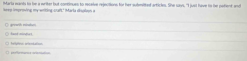 Marla wants to be a writer but continues to receive rejections for her submitted articles. She says, "I just have to be patient and
keep improving my writing craft." Marla displays a
growth mindset.
fixed mindset.
helpless orientation.
performance orientation.