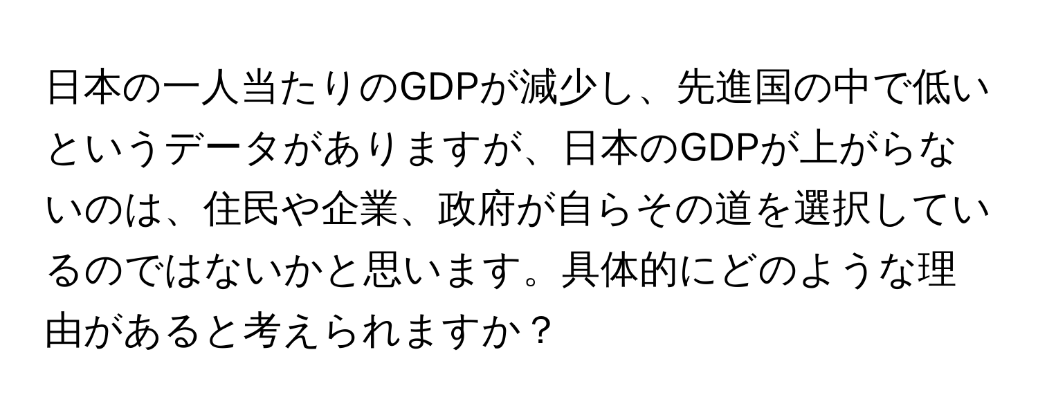 日本の一人当たりのGDPが減少し、先進国の中で低いというデータがありますが、日本のGDPが上がらないのは、住民や企業、政府が自らその道を選択しているのではないかと思います。具体的にどのような理由があると考えられますか？