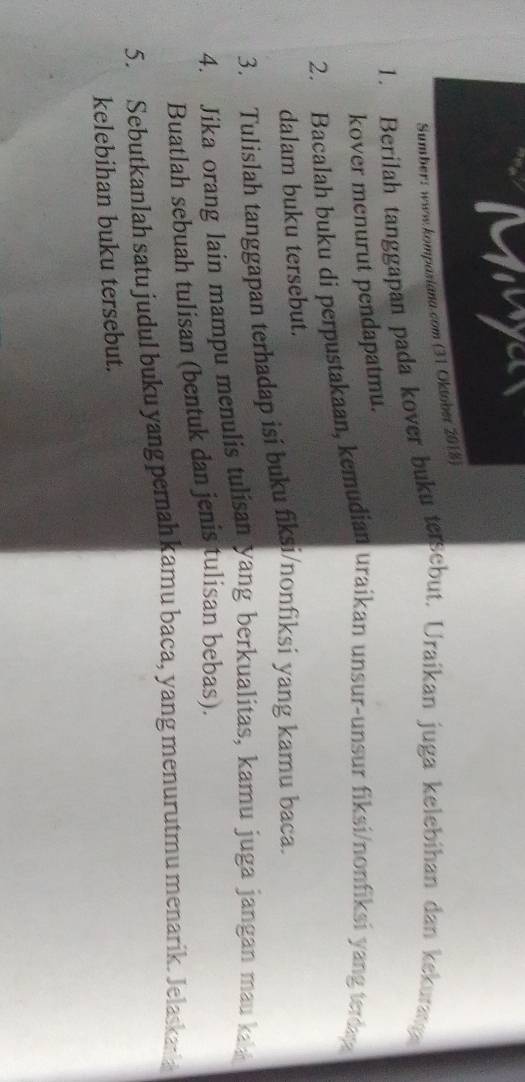 yu 
Sumber: www .kompasiana.com (31 Oktober 2018) 
1. Berilah tanggapan pada kover buku tersebut. Uraikan juga kelebihan dan kekuran 
kover menurut pendapatmu. 
2. Bacalah buku di perpustakaan, kemudian uraikan unsur-unsur fiksi/nonfiksi yang terday 
dalam buku tersebut. 
3. Tulislah tanggapan terhadap isi buku fiksi/nonfiksi yang kamu baca. 
4. Jika orang lain mampu menulis tulisan yang berkualitas, kamu juga jangan mau ka 
Buatlah sebuah tulisan (bentuk dan jenis tulisan bebas). 
5. Sebutkanlah satu judul buku yang pernah kamu baca, yang menurutmu menarik. Jelaskan 
kelebihan buku tersebut.