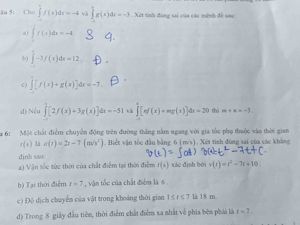 âu 5: Cho ∈tlimits _(-1)^0f(x)dx=-4 và ∈tlimits _(-3)^0g(x)dx=-3. Xét tinh đúng sai của các mệnh đề sau: 
a) ∈tlimits _0^((-3)f(x)dx=-4. 
b) ∈t -3f(x)dx=12. 
c) ∈tlimits _(-3)^0[f(x)+g(x)]dx=-7. 
d) Nếu ∈tlimits _(-3)^0[2f(x)+3g(x)]dx=-51 và ∈tlimits _(-3)^0[nf(x)+mg(x)]dx=20 thì m+n=-3. 
Su 6: Một chất điểm chuyển động trên đường thắng nằm ngang với gia tốc phụ thuộc vào thời gian
t(s) là a(t)=2t-7(m/s^2)). Biết vận tốc đầu bằng 6 (m/s). Xét tính đúng sai của các khãng 
định sau: 
a) Vận tốc tức thời của chất điểm tại thời điểm t(s) xác định bởi v(t)=t^2-7t+10. 
b) Tại thời điểm t=7 , vận tốc của chất điểm là 6. 
c) Độ dịch chuyển của vật trong khoảng thời gian 1≤ t≤ 71 18n 1. 
d) Trong 8 giây đầu tiên, thời điểm chất điểm xa nhất về phía bên phải là t=7.