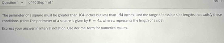 The perimeter of a square must be greater than 104 inches but less than 154 inches. Find the range of possible side lengths that satisfy these 
conditions. (Hint: The perimeter of a square is given by P=4s , where s represents the length of a side). 
Express your answer in interval notation. Use decimal form for numerical values.