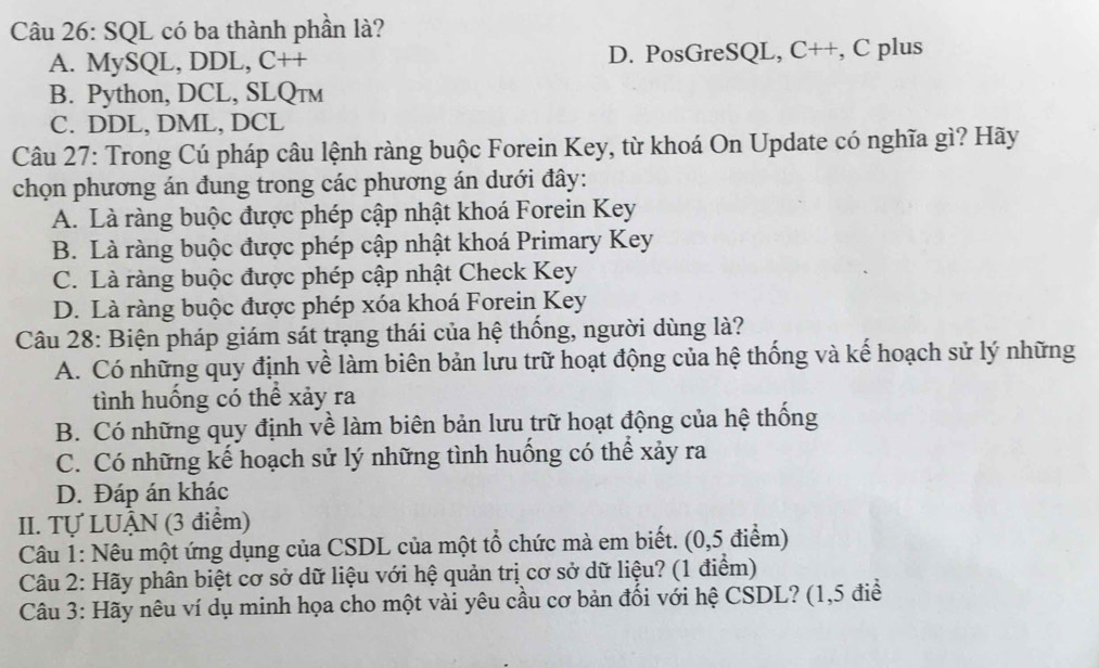 SQL có ba thành phần là?
A. MySQL, DDL, C++ D. PosGreSQL, C++, C plus
B. Python, DCL, SLQтм
C. DDL, DML, DCL
Câu 27: Trong Cú pháp câu lệnh ràng buộc Forein Key, từ khoá On Update có nghĩa gì? Hãy
chọn phương án đung trong các phương án dưới đây:
A. Là ràng buộc được phép cập nhật khoá Forein Key
B. Là ràng buộc được phép cập nhật khoá Primary Key
C. Là ràng buộc được phép cập nhật Check Key
D. Là ràng buộc được phép xóa khoá Forein Key
Câu 28: Biện pháp giám sát trạng thái của hệ thống, người dùng là?
A. Có những quy định về làm biên bản lưu trữ hoạt động của hệ thống và kế hoạch sử lý những
tình huống có thể xảy ra
B. Có những quy định về làm biên bản lưu trữ hoạt động của hệ thống
C. Có những kế hoạch sử lý những tình huống có thể xảy ra
D. Đáp án khác
II. Tự LUẠN (3 điểm)
Câu 1: Nêu một ứng dụng của CSDL của một tổ chức mà em biết. (0,5 điểm)
Câu 2: Hãy phân biệt cơ sở dữ liệu với hệ quản trị cơ sở dữ liệu? (1 điểm)
Câu 3: Hãy nêu ví dụ minh họa cho một vài yêu cầu cơ bản đối với hệ CSDL? (1,5 điể