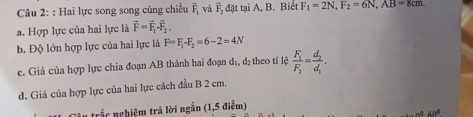 Hai lực song song cùng chiều vector F_1 và vector F_2 đặt tại A, B. Biết F_1=2N, F_2=6N, AB=8cm. 
a. Hợp lực của hai lực là vector F=vector F_1-vector F_2. 
b. Độ lớn hợp lực của hai lực là F=F_1-F_2=6-2=4N
c. Giá của hợp lực chia đoạn AB thành hai đoạn dị, d_2 theo tỉ lệ frac F_1F_2=frac d_2d_1. 
d. Giá của hợp lực của hai lực cách đầu B 2 cm. 
trắc nghiệm trả lời ngắn (1,5 điểm)
0^060°