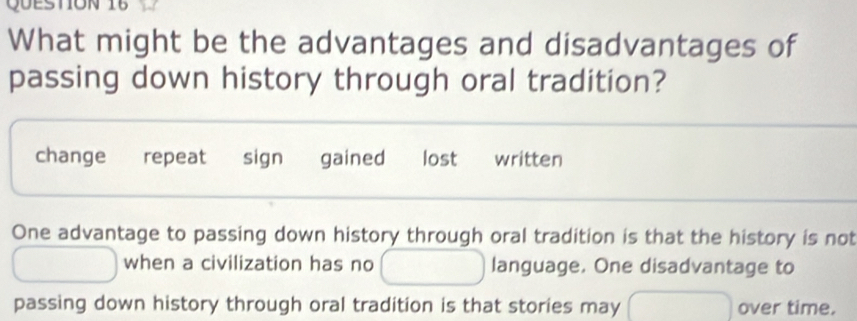 What might be the advantages and disadvantages of
passing down history through oral tradition?
change repeat sign gained lost written
One advantage to passing down history through oral tradition is that the history is not
when a civilization has no language. One disadvantage to
passing down history through oral tradition is that stories may over time.