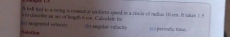 Lmple 1.5 
A ball tied to a string is rotated at uniform speed in a circle of radius 10 cm. It takes 1.5
s to describe an arc of length 6 cm. Calculate its 
(a) tangential velocity. (b) angular velocity (c) periodic time. 
Solution