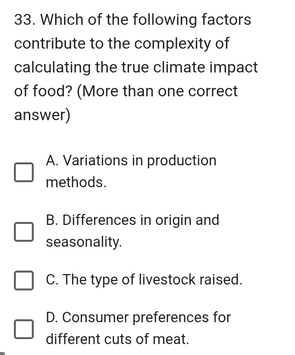 Which of the following factors
contribute to the complexity of
calculating the true climate impact
of food? (More than one correct
answer)
A. Variations in production
methods.
B. Differences in origin and
seasonality.
C. The type of livestock raised.
D. Consumer preferences for
different cuts of meat.