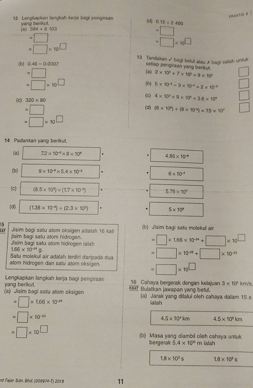 praktis 2 ì
12 Lengkapkan langkah kerja bagi pengiraan (d) 0.12/ 2400
yang berikut.
(a) 584+6103
=□
=□
=□ * 10^(□)
=□ * 10^(□)
13 Tandakan ✓ bagi betul atau ✗ baqi salah untuk
(b) 0.46-0.0007
setiap pengiraan yang berikut.
=□^(□) (a) 2* 10^5+7* 10^5=9* 10^5
=□ * 10^(□)
(b) 5* 10^(-3)-3* 10^(-4)=2* 10^(-3)
(c)
(c) 320* 80 4* 10^3* 9* 10^5=3.6* 10^9
=□
(d) (6* 10^6)/ (8* 10^(-2))=7.5* 10^7
=□ * 10^(□)
14 Padankan yang berikut.
(a) □ 7.2* 10^(-2)* 8* 10^8
4.86* 10^(-8)
(b) □  9* 10^(-6)* 5.4* 10^(-3)
6* 10^(-7)
(c) (8.5* 10^5)/ (1.7* 10^(-3))
5.76* 10^7
(d) (1.38* 10^(-4))/ (2.3* 10^2)
5* 10^8
5
BAT Jisim bagi satu atom oksigen adalah 16 kali (b) Jisim bagi satu molekul air
jisim bagi satu atom hidrogen.
Jisim bagi satu atom hidrogen ialah
=□ * 1.66* 10^(-24)+□ * 10^(□)
1.66* 10^(-24)g.
Satu molekul air adalah terdiri daripada dua
=□ * 10^(-23)+□ * 10^(-23)
atom hidrogen dan satu atom oksigen.
=□ * 10^(□)
Lengkapkan langkah kerja bagi pengiraan 16 Cahaya bergerak dengan kelajuan 3* 10^5 km/s.
_ overline KBAT
yang berikut. Bulatkan jawapan yang betul.
(a) Jisim bagi satu atom oksigen
=□ * 1.66* 10^(-24)
(a) Jarak yang dilalui oleh cahaya dalam 15 s
ialah
=□ * 10^(-24)
4.5* 10^4km 4.5* 10^6km
=□ * 10^(□)
(b) Masa yang diambil oleh cahaya untuk
bergerak 5.4* 10^(10)m ialah
1.8* 10^2s 1.8* 10^5s
rd Fajar Sdn. Bhd. (008974-T) 2018
11