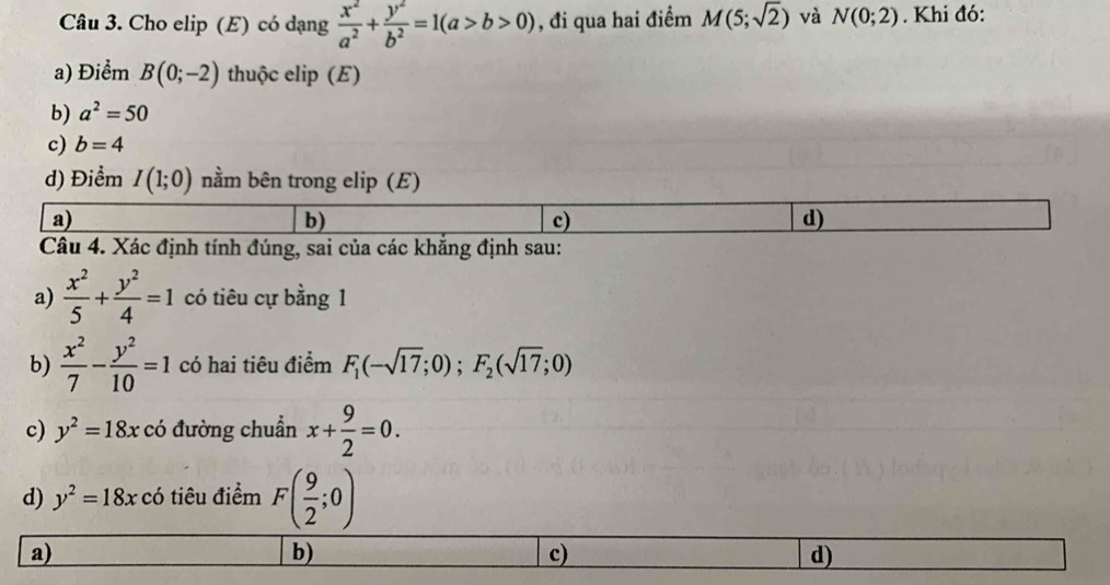 Cho elip (E) có dạng  x^2/a^2 + y^2/b^2 =1(a>b>0) , đi qua hai điểm M(5;sqrt(2)) và N(0;2). Khi đó:
a) Điểm B(0;-2) thuộc elip (E)
b) a^2=50
c) b=4
d) Điểm I(1;0) nằm bên trong elip (E)
a)
b)
c)
d)
Câu 4. Xác định tính đúng, sai của các khắng định sau:
a)  x^2/5 + y^2/4 =1 có tiêu cự bằng 1
b)  x^2/7 - y^2/10 =1 có hai tiêu điểm F_1(-sqrt(17);0);F_2(sqrt(17);0)
c) y^2=18x có đường chuẩn x+ 9/2 =0. 
d) y^2=18xc 6 tiêu điểm F( 9/2 ;0)
a)
b)
c)
d)