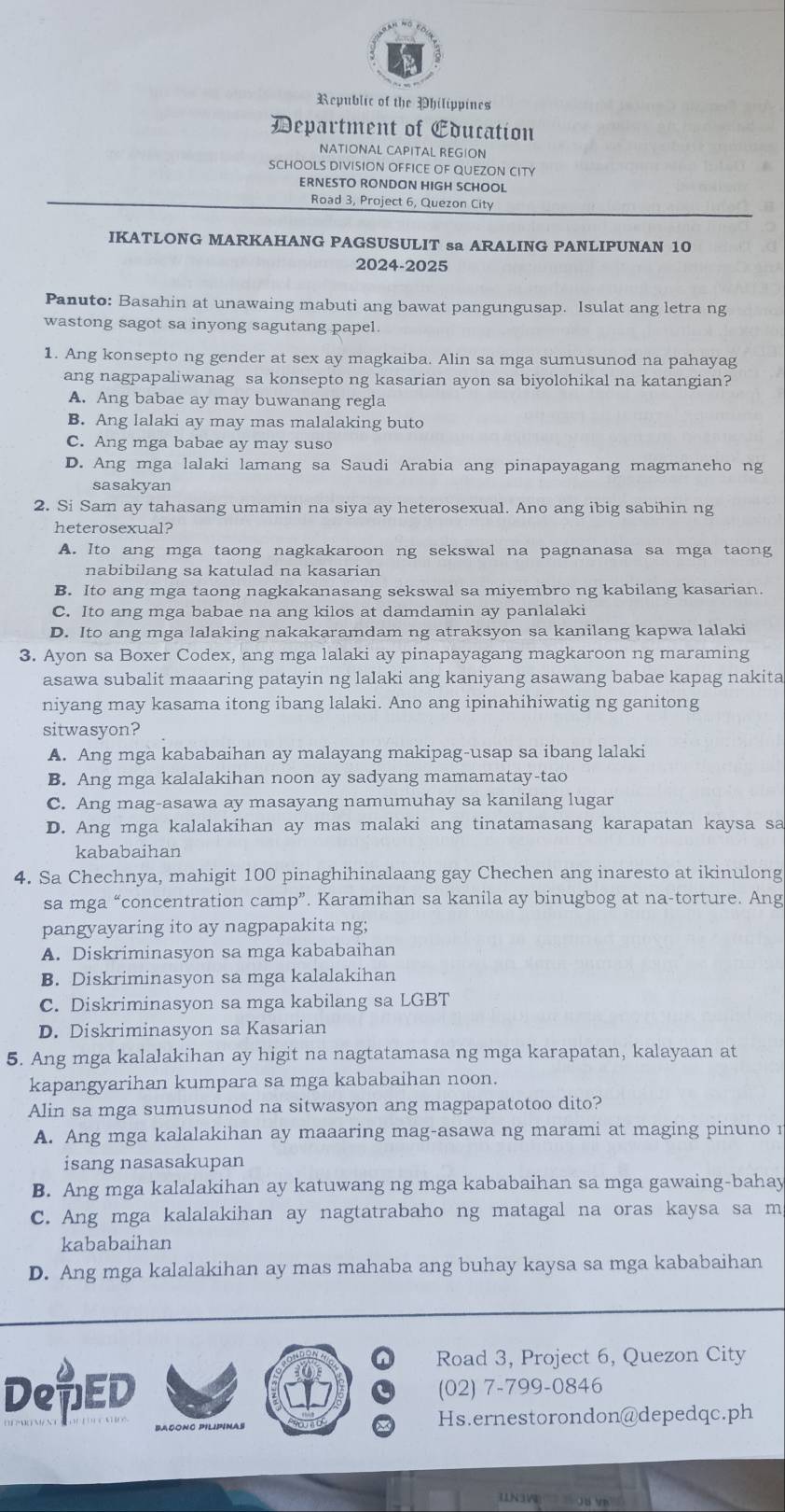 Republic of the Philippines
Department of Education
NATIONAL CAPITAL REGION
SCHOOLS DIVISION OFFICE OF QUEZON CITY
ERNESTO RONDON HIGH SCHOOL
Road 3, Project 6, Quezon City
IKATLONG MARKAHANG PAGSUSULIT sa ARALING PANLIPUNAN 10
2024-2025
Panuto: Basahin at unawaing mabuti ang bawat pangungusap. Isulat ang letra ng
wastong sagot sa inyong sagutang papel.
1. Ang konsepto ng gender at sex ay magkaiba. Alin sa mga sumusunod na pahayag
ang nagpapaliwanag sa konsepto ng kasarian ayon sa biyolohikal na katangian?
A. Ang babae ay may buwanang regla
B. Ang lalaki ay may mas malalaking buto
C. Ang mga babae ay may suso
D. Ang mga lalaki lamang sa Saudi Arabia ang pinapayagang magmaneho ng
sasakyan
2. Si Sam ay tahasang umamin na siya ay heterosexual. Ano ang ibig sabihin ng
heterosexual?
A. Ito ang mga taong nagkakaroon ng sekswal na pagnanasa sa mga taong
nabibilang sa katulad na kasarian
B. Ito ang mga taong nagkakanasang sekswal sa miyembro ng kabilang kasarian.
C. Ito ang mga babae na ang kilos at damdamin ay panlalaki
D. Ito ang mga lalaking nakakaramdam ng atraksyon sa kanilang kapwa lalaki
3. Ayon sa Boxer Codex, ang mga lalaki ay pinapayagang magkaroon ng maraming
asawa subalit maaaring patayin ng lalaki ang kaniyang asawang babae kapag nakita
niyang may kasama itong ibang lalaki. Ano ang ipinahihiwatig ng ganitong
sitwasyon?
A. Ang mga kababaihan ay malayang makipag-usap sa ibang lalaki
B. Ang mga kalalakihan noon ay sadyang mamamatay-tao
C. Ang mag-asawa ay masayang namumuhay sa kanilang lugar
D. Ang mga kalalakihan ay mas malaki ang tinatamasang karapatan kaysa sa
kababaihan
4. Sa Chechnya, mahigit 100 pinaghihinalaang gay Chechen ang inaresto at ikinulong
sa mga “concentration camp”. Karamihan sa kanila ay binugbog at na-torture. Ang
pangyayaring ito ay nagpapakita ng;
A. Diskriminasyon sa mga kababaihan
B. Diskriminasyon sa mga kalalakihan
C. Diskriminasyon sa mga kabilang sa LGBT
D. Diskriminasyon sa Kasarian
5. Ang mga kalalakihan ay higit na nagtatamasa ng mga karapatan, kalayaan at
kapangyarihan kumpara sa mga kababaihan noon.
Alin sa mga sumusunod na sitwasyon ang magpapatotoo dito?
A. Ang mga kalalakihan ay maaaring mag-asawa ng marami at maging pinuno 
isang nasasakupan
B. Ang mga kalalakihan ay katuwang ng mga kababaihan sa mga gawaing-bahay
C. Ang mga kalalakihan ay nagtatrabaho ng matagal na oras kaysa sa m
kababaihan
D. Ang mga kalalakihan ay mas mahaba ang buhay kaysa sa mga kababaihan
Road 3, Project 6, Quezon City
DeED (02) 7-799-0846
Hs.ernestorondon@depedqc.ph
05 VK