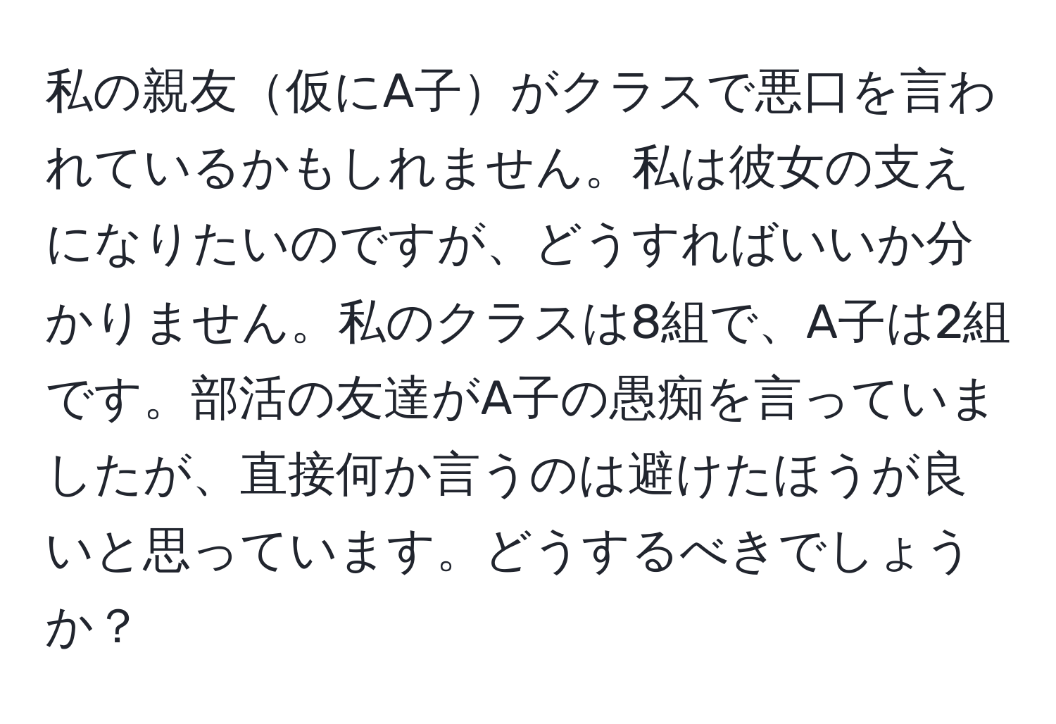 私の親友仮にA子がクラスで悪口を言われているかもしれません。私は彼女の支えになりたいのですが、どうすればいいか分かりません。私のクラスは8組で、A子は2組です。部活の友達がA子の愚痴を言っていましたが、直接何か言うのは避けたほうが良いと思っています。どうするべきでしょうか？