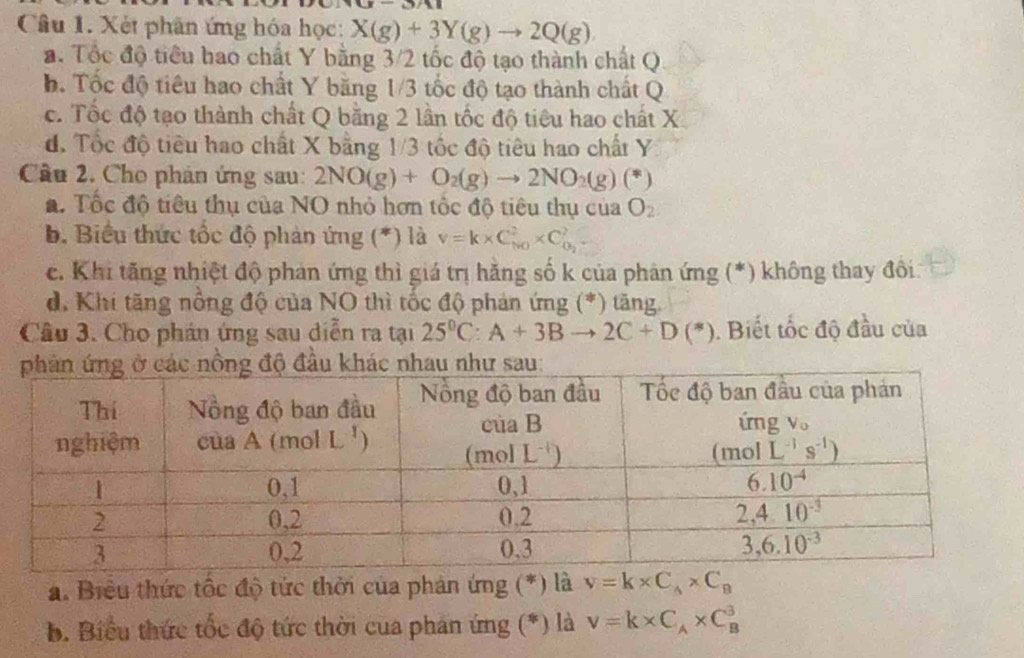 (3)/11
Câu 1. Xét phân ứng hóa học: X(g)+3Y(g)to 2Q(g)
a. Tốc độ tiểu bao chất Y bằng 3/2 tốc độ tạo thành chất Q
h. Tốc độ tiêu hao chất Y băng 1/3 tốc độ tạo thành chất Q
c. Tốc độ tạo thành chất Q bằng 2 lần tốc độ tiêu hao chất X.
đ. Tốc độ tiêu hao chất X bằng 1/3 tốc độ tiêu hao chất Y
Câu 2. Cho phán ứng sau: 2NO(g)+O_2(g)to 2NO_2(g)(*)
a. Tốc độ tiêu thụ của NO nhỏ hơn tốc độ tiêu thụ của O_2
b. Biểu thức tốc độ phản ứng (*) là v=k* C_(NO)^2* C_O_2^2
c. Khi tăng nhiệt độ phản ứng thì giá trị hằng số k của phân ứng (*) không thay đôi.
d. Khi tăng nổng độ của NO thì tốc độ phản ứng (*) tăng.
Câu 3. Cho phán ứng sau diễn ra tại 25°C:A+3Bto 2C+D(*).  Biết tốc độ đầu của
a. Biểu thức tốc độ tức thời của phản ứng (*) là v=k* C_A* C_B
b. Biểu thức tốc độ tức thời cua phản ứng (*) là v=k* C_A* C_B^3