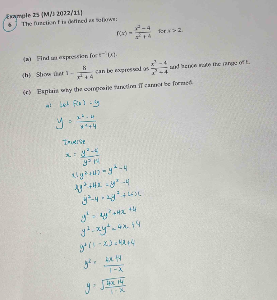 Example 25 (M/J 2022/11) 
6 The function f is defined as follows:
f(x)= (x^2-4)/x^2+4  for x>2. 
(a) Find an expression for f^(-1)(x). 
(b) Show that 1- 8/x^2+4  can be expressed as  (x^2-4)/x^2+4  and hence state the range of f. 
(c) Explain why the composite function ff cannot be formed.