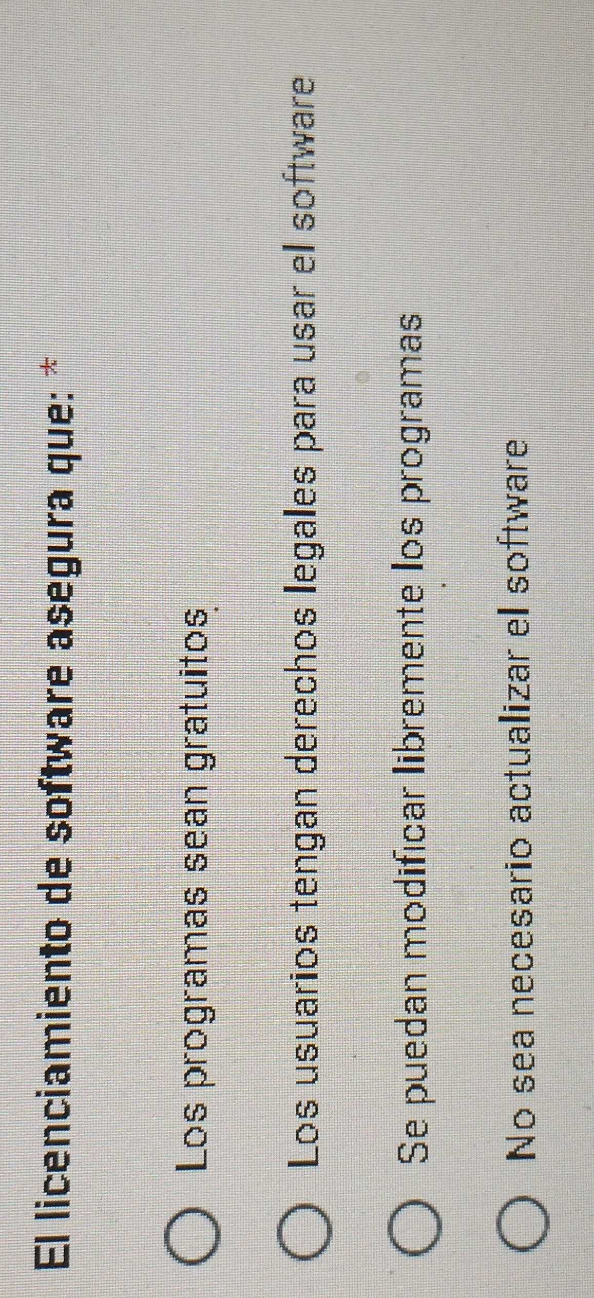El licenciamiento de software asegura que: *
Los programas sean gratuitos
Los usuarios tengan derechos legales para usar el software
Se puedan modificar libremente los programas
No sea necesario actualizar el software