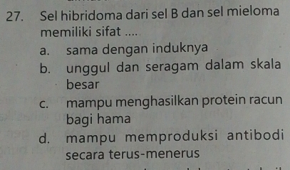 Sel hibridoma dari sel B dan sel mieloma
memiliki sifat ....
a. sama dengan induknya
b. unggul dan seragam dalam skala
besar
c. mampu menghasilkan protein racun
bagi hama
d. mampu memproduksi antibodi
secara terus-menerus