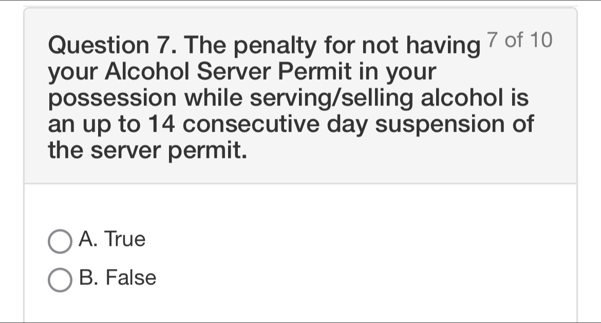 The penalty for not having 7 of 10
your Alcohol Server Permit in your
possession while serving/selling alcohol is
an up to 14 consecutive day suspension of
the server permit.
A. True
B. False