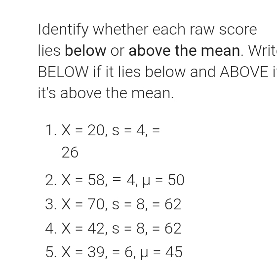 Identify whether each raw score 
lies below or above the mean. Writ 
BELOW if it lies below and ABOVE i 
it's above the mean. 
1. X=20, s=4, =
26 
2. X=58, =4, mu =50
3. X=70, s=8, =62
4. X=42, s=8, =62
5. X=39, =6, mu =45