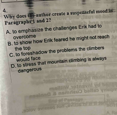 Why does the author create a suspenseful mood in
Paragraphs 1 and 2?
A. to emphasize the challenges Erik had to
overcome
B. to show how Erik feared he might not reach
the top
C. to foreshadow the problems the climbers
would face
D. to stress that mountain climbing is always
dangerous