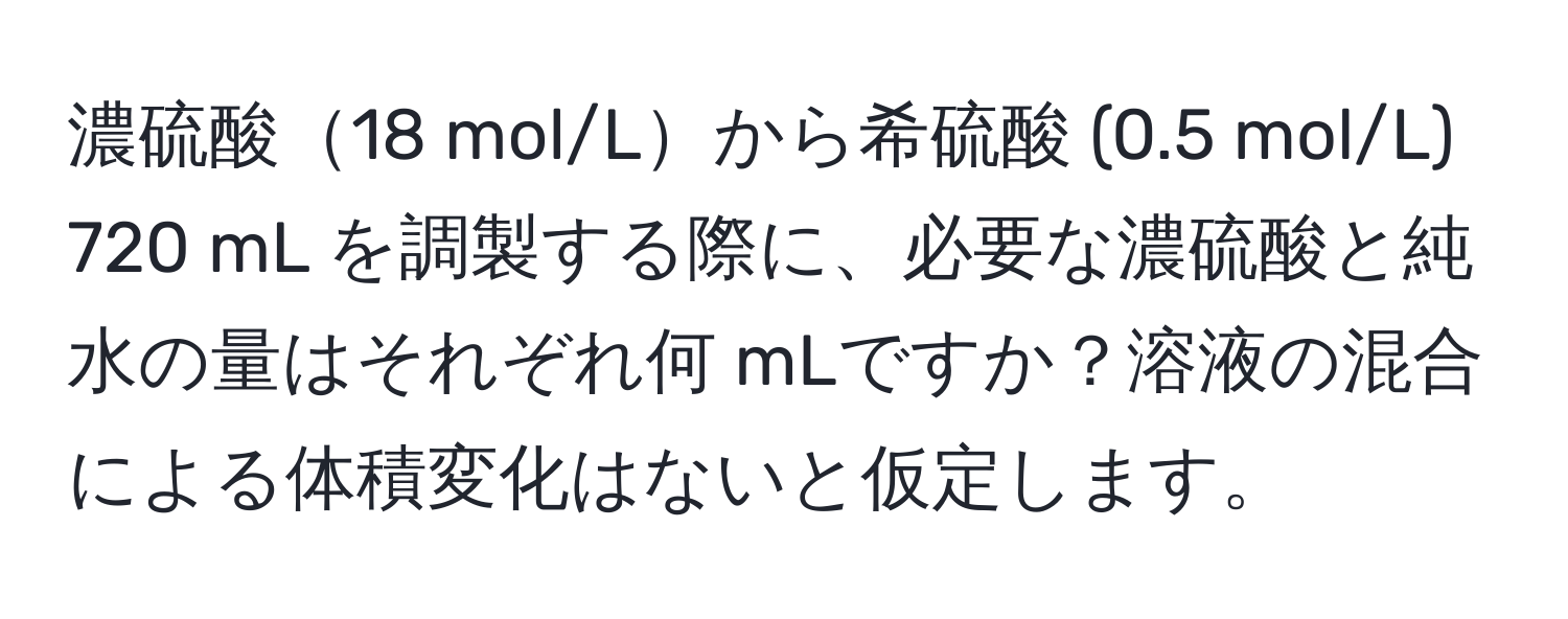 濃硫酸18 mol/Lから希硫酸 (0.5 mol/L) 720 mL を調製する際に、必要な濃硫酸と純水の量はそれぞれ何 mLですか？溶液の混合による体積変化はないと仮定します。