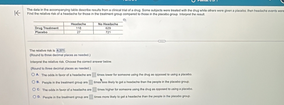 The data in the accompanying table describe results from a clinical trial of a drug. Some subjects were treated with the drug while others were given a placebo, then headache events were
Find the relative risk of a headache for those in the treatment group compared to those in the placebo group. Interpret the result.
The relative risk is 4.371
(Round to three decimal places as needed.)
Interpret the relative risk. Choose the correct answer below.
(Round to three decimal places as needed.)
A The odds in favor of a headache are □ times lower for someone using the drug as opposed to using a placebo.
B. People in the treatment group are □ times less likely to get a headache than the people in the placebo group.
C. The odds in favor of a headache are □ times higher for someone using the drug as opposed to using a placebo.
D. People in the treatment group are □ times more likely to get a headache than the people in the placebo group.