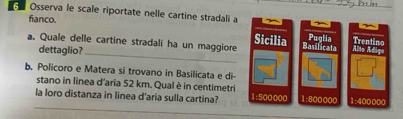 Osserva le scale riportate nelle cartine stradali a
fianco.
Puglia Trentino
_
a. Quale delle cartine stradali ha un maggiore
Sicilia Basilicata Alto Adige
dettaglio?
b. Policoro e Matera si trovano in Basilicata e di-
□ □^(□)□  
stano in linea d’aria 52 km. Qual è in centimetri
_
la loro distanza in linea d’aria sulla cartina? 1:500000 1:800000 1:400000